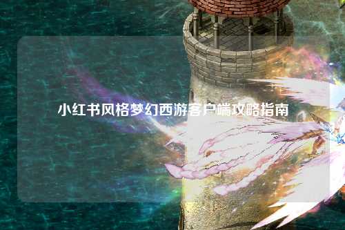 小红书风格梦幻西游客户端攻略指南